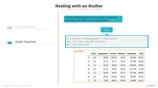 Dealing with an Outlier
Outlier Detection
Outlier Treatment
Create a filter based on the boxplot obtained
and apply the filter to the data frame
Code
filter=df1['Assignment'].values>60
df1_outlier_rem=df1[filter]
df1_outlier_rem
 