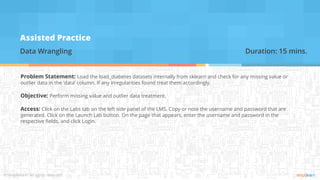 Assisted Practice
Data Wrangling
Problem Statement: Load the load_diabetes datasets internally from sklearn and check for any missing value or
outlier data in the ‘data’ column. If any irregularities found treat them accordingly.
Objective: Perform missing value and outlier data treatment.
Access: Click on the Labs tab on the left side panel of the LMS. Copy or note the username and password that are
generated. Click on the Launch Lab button. On the page that appears, enter the username and password in the
respective fields, and click Login.
Duration: 15 mins.
 