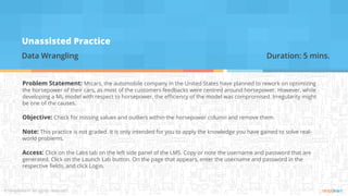 Unassisted Practice
Data Wrangling Duration: 5 mins.
Problem Statement: Mtcars, the automobile company in the United States have planned to rework on optimizing
the horsepower of their cars, as most of the customers feedbacks were centred around horsepower. However, while
developing a ML model with respect to horsepower, the efficiency of the model was compromised. Irregularity might
be one of the causes.
Objective: Check for missing values and outliers within the horsepower column and remove them.
Note: This practice is not graded. It is only intended for you to apply the knowledge you have gained to solve real-
world problems.
Access: Click on the Labs tab on the left side panel of the LMS. Copy or note the username and password that are
generated. Click on the Launch Lab button. On the page that appears, enter the username and password in the
respective fields, and click Login.
 