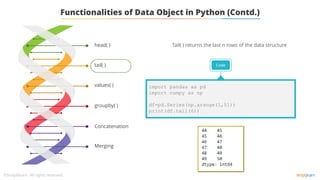 tail( )
values( )
groupby( )
Concatenation
Merging
head( )
Functionalities of Data Object in Python (Contd.)
Tail( ) returns the last n rows of the data structure
Code
import pandas as pd
import numpy as np
df=pd.Series(np.arange(1,51))
print(df.tail(6))
 