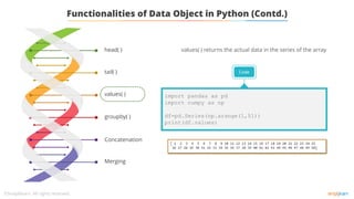 tail( )
values( )
groupby( )
Concatenation
Merging
head( )
Functionalities of Data Object in Python (Contd.)
values( ) returns the actual data in the series of the array
Code
import pandas as pd
import numpy as np
df=pd.Series(np.arange(1,51))
print(df.values)
 