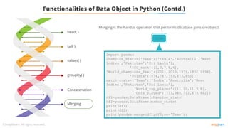 tail( )
values( )
groupby( )
Concatenation
Merging
head( )
Functionalities of Data Object in Python (Contd.)
Merging is the Pandas operation that performs database joins on objects
Code
import pandas
champion_stats={'Team':['India','Australia','West
Indies','Pakistan','Sri Lanka'],
'ICC_rank':[2,3,7,8,4],
'World_champions_Year':[2011,2015,1979,1992,1996],
'Points':[874,787,753,673,855]}
match_stats={'Team':['India','Australia','West
Indies','Pakistan','Sri Lanka'],
'World_cup_played':[11,10,11,9,8],
'ODIs_played':[733,988,712,679,662]}
df1=pandas.DataFrame(champion_stats)
df2=pandas.DataFrame(match_stats)
print(df1)
print(df2)
print(pandas.merge(df1,df2,on='Team'))
 