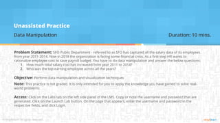 Unassisted Practice
Data Manipulation Duration: 10 mins.
Problem Statement: SFO Public Department - referred to as SFO has captured all the salary data of its employees
from year 2011-2014. Now in 2018 the organization is facing some financial crisis. As a first step HR wants to
rationalize employee cost to save payroll budget. You have to do data manipulation and answer the below questions:
1. How much total salary cost has increased from year 2011 to 2014?
2. Who was the top earning employee across all the years?
Objective: Perform data manipulation and visualization techniques
Note: This practice is not graded. It is only intended for you to apply the knowledge you have gained to solve real-
world problems.
Access: Click on the Labs tab on the left side panel of the LMS. Copy or note the username and password that are
generated. Click on the Launch Lab button. On the page that appears, enter the username and password in the
respective fields, and click Login.
 