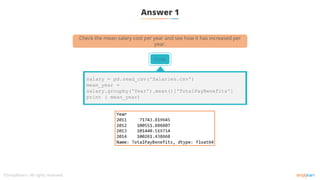 Answer 1
Code
salary = pd.read_csv('Salaries.csv')
mean_year =
salary.groupby('Year').mean()['TotalPayBenefits']
print ( mean_year)
Check the mean salary cost per year and see how it has increased per
year.
 
