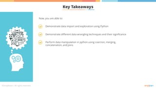 Key Takeaways
Demonstrate data import and exploration using Python
Demonstrate different data wrangling techniques and their significance
Perform data manipulation in python using coercion, merging,
concatenation, and joins
Now, you are able to:
 