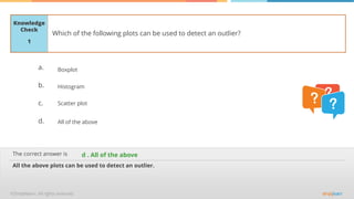 The correct answer is
a.
b.
c.
d.
Knowledge
Check
Which of the following plots can be used to detect an outlier?
All the above plots can be used to detect an outlier.
d . All of the above
1
Boxplot
Histogram
Scatter plot
All of the above
 