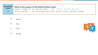 Knowledge
Check
a.
b.
c.
d.
What is the output of the below Python code?
import numpy as np percentiles = [98, 76.37, 55.55, 69, 88]
first_subject = np.array(percentiles) print first_subject.dtype
2
float32
float
int32
float64
 