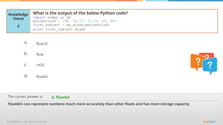 The correct answer is
a.
b.
c.
d.
Knowledge
Check
What is the output of the below Python code?
import numpy as np
percentiles = [98, 76.37, 55.55, 69, 88]
first_subject = np.array(percentiles)
print first_subject.dtype
Float64’s can represent numbers much more accurately than other floats and has more storage capacity.
d. float64
2
float32
float
int32
float64
 