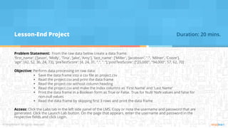 Lesson-End Project
Problem Statement: From the raw data below create a data frame:
'first_name': ['Jason', 'Molly', 'Tina', 'Jake', 'Amy'], 'last_name': ['Miller', 'Jacobson', ".", 'Milner', 'Cooze'],
'age': [42, 52, 36, 24, 73], 'preTestScore': [4, 24, 31, ".", "."],'postTestScore': ["25,000", "94,000", 57, 62, 70]
Objective: Perform data processing on raw data:
▪ Save the data frame into a csv file as project.csv
▪ Read the project.csv and print the data frame
▪ Read the project.csv without column heading
▪ Read the project.csv and make the index columns as 'First Name’ and 'Last Name'
▪ Print the data frame in a Boolean form as True or False. True for Null/ NaN values and false for
non-null values
▪ Read the data frame by skipping first 3 rows and print the data frame
Access: Click the Labs tab in the left side panel of the LMS. Copy or note the username and password that are
generated. Click the Launch Lab button. On the page that appears, enter the username and password in the
respective fields and click Login.
Duration: 20 mins.
 