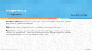 Assisted Practice
Data Exploration
Problem Statement: Extract data from the given SalaryGender CSV file and store the data from
each column in a separate NumPy array.
Objective: Import the dataset (csv) in/from your Python notebook to local system.
Access: Click on the Labs tab on the left side panel of the LMS. Copy or note the username and
password that are generated. Click on the Launch Lab button. On the page that appears, enter the
username and password in the respective fields, and click Login.
Duration: 5 mins.
 