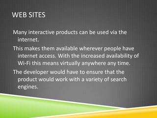 WEB SITES

Many interactive products can be used via the
  internet.
This makes them available wherever people have
  internet access. With the increased availability of
  Wi-Fi this means virtually anywhere any time.
The developer would have to ensure that the
  product would work with a variety of search
  engines.
 