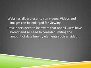 Websites allow a user to run videos. Videos and
 images can be enlarged for viewing.
Developers need to be aware that not all users have
 broadband so need to consider limiting the
 amount of data hungry elements such as video.
 