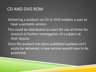 CD AND DVD ROM

Delivering a product via CD or DVD enables a user to
  have a portable version.
This could be distributed to users for use at home for
  revision or further investigation of a subject at
  their leisure.
Once the product has been published updates can’t
  easily be delivered, a new version would have to be
  published.
 