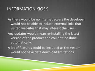 INFORMATION KIOSK

As there would be no internet access the developer
  would not be able to include external links that
  visited websites that may interest the user.
Any updates would mean re-installing the latest
  version of the product and couldn’t be done
  automatically.
A lot of features could be included as the system
  would not have data download limitations.
 