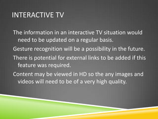 INTERACTIVE TV

The information in an interactive TV situation would
  need to be updated on a regular basis.
Gesture recognition will be a possibility in the future.
There is potential for external links to be added if this
  feature was required.
Content may be viewed in HD so the any images and
  videos will need to be of a very high quality.
 