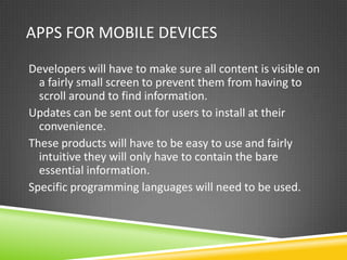 APPS FOR MOBILE DEVICES

Developers will have to make sure all content is visible on
  a fairly small screen to prevent them from having to
  scroll around to find information.
Updates can be sent out for users to install at their
  convenience.
These products will have to be easy to use and fairly
  intuitive they will only have to contain the bare
  essential information.
Specific programming languages will need to be used.
 