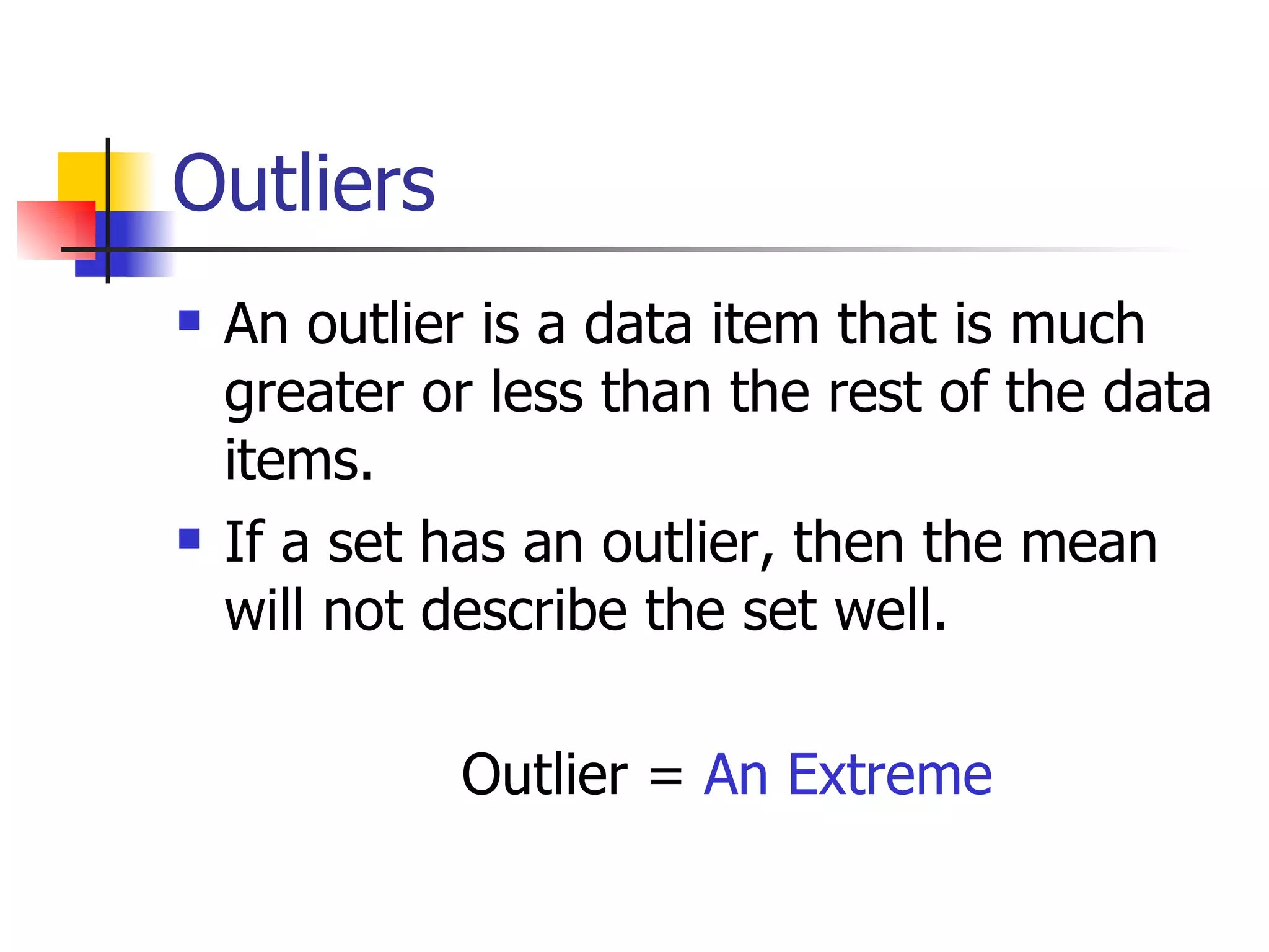 Outliers An outlier is a data item that is much greater or less than the rest of the data items.  If a set has an outlier, then the mean will not describe the set well. Outlier =  An Extreme 