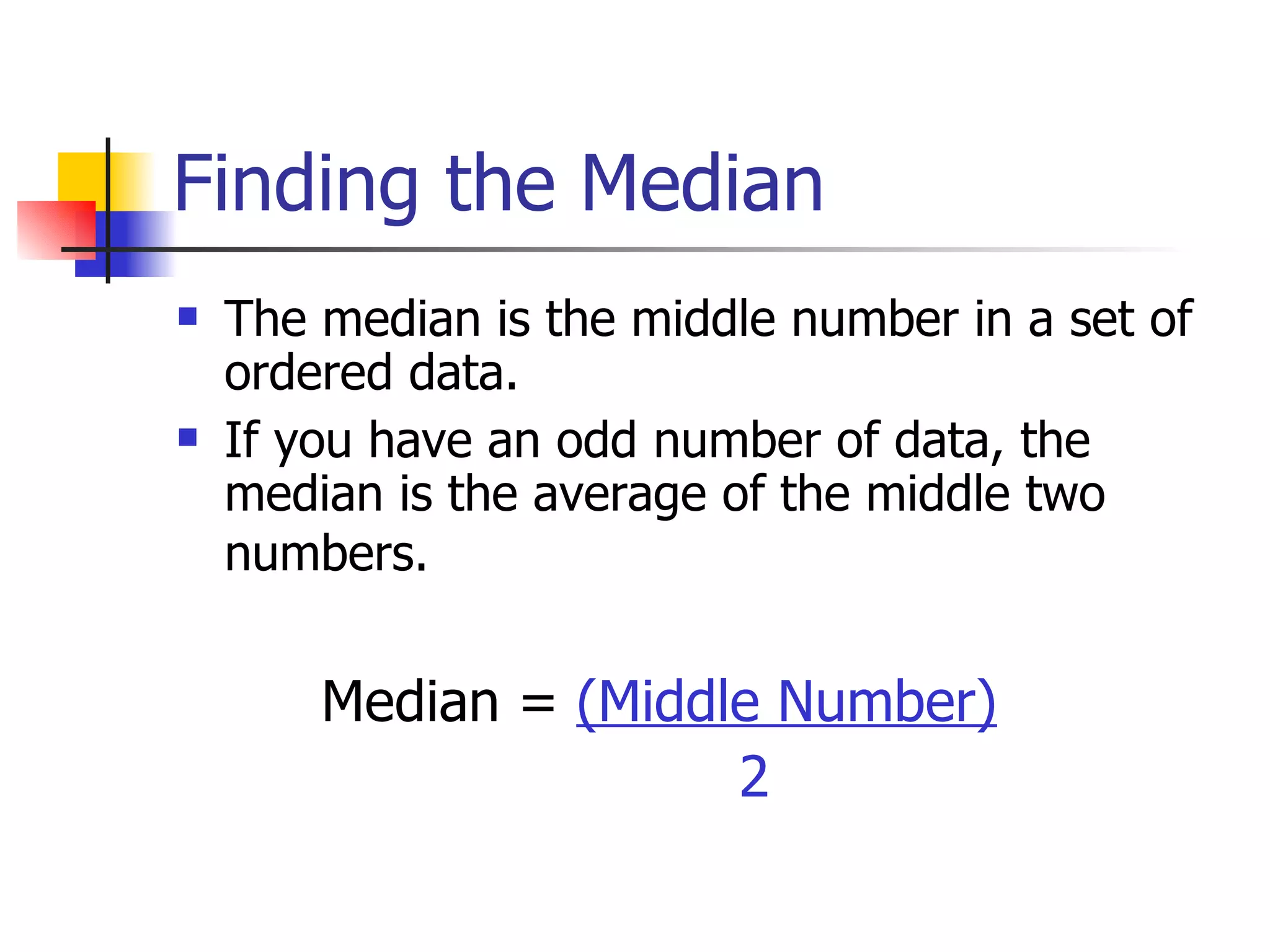 Finding the Median The median is the middle number in a set of ordered data. If you have an odd number of data, the median is the average of the middle two numbers.    Median =  (Middle Number) 2 