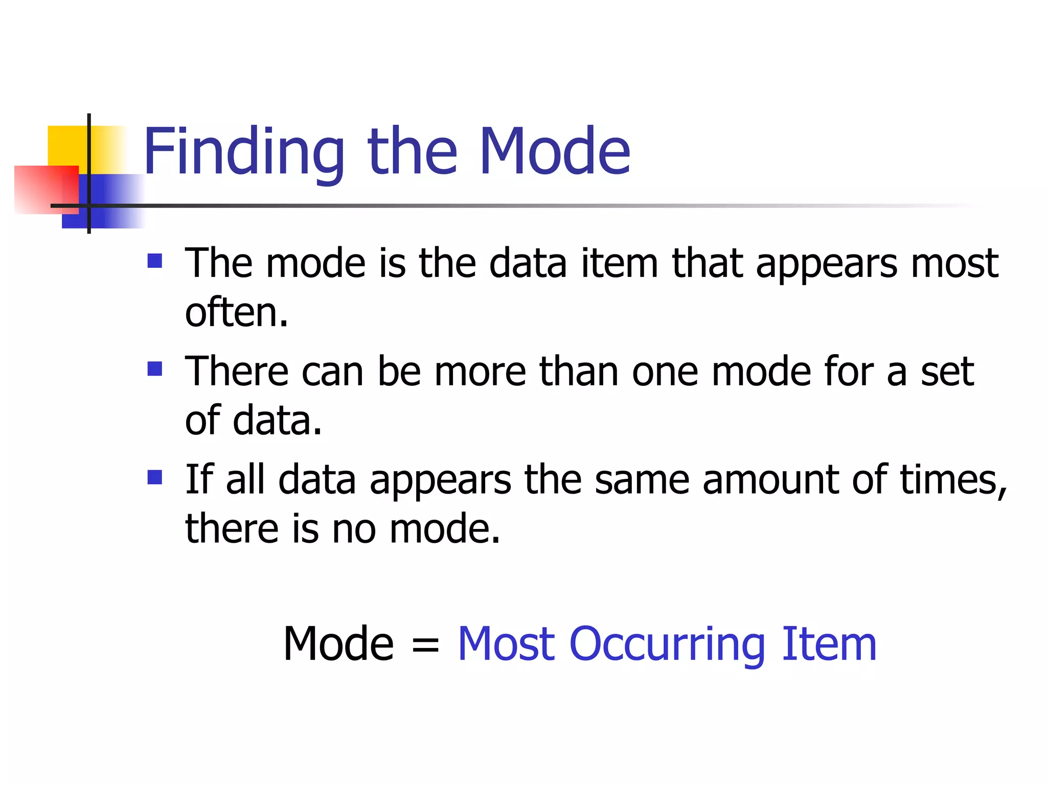 Finding the Mode The mode is the data item that appears most often.  There can be more than one mode for a set of data. If all data appears the same amount of times, there is no mode. Mode =  Most Occurring Item 