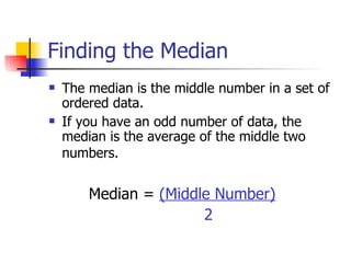 Finding the Median The median is the middle number in a set of ordered data. If you have an odd number of data, the median is the average of the middle two numbers.    Median =  (Middle Number) 2 