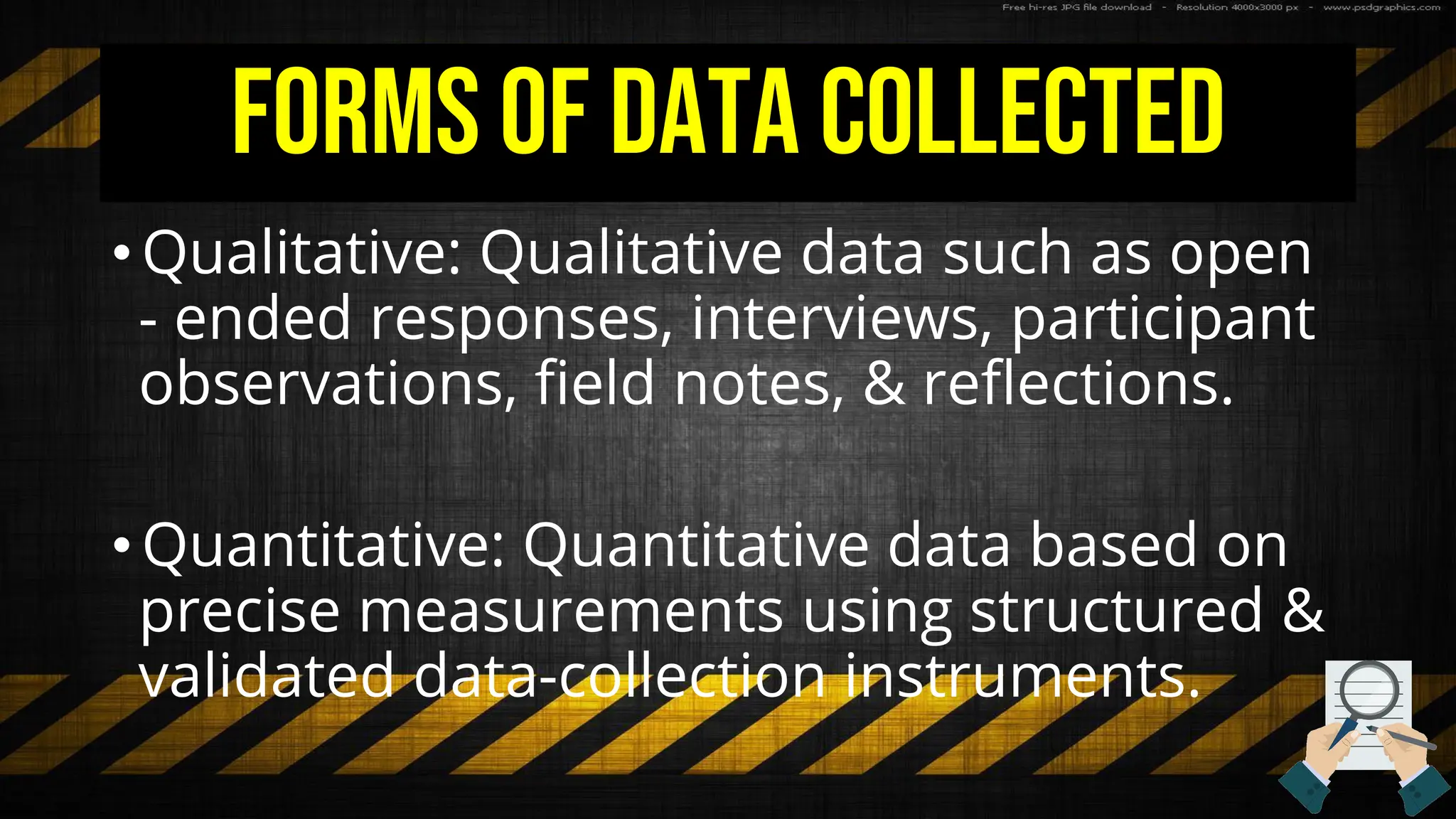 Forms of Data Collected
• Qualitative: Qualitative data such as open
- ended responses, interviews, participant
observations, field notes, & reflections.
• Quantitative: Quantitative data based on
precise measurements using structured &
validated data-collection instruments.
 
