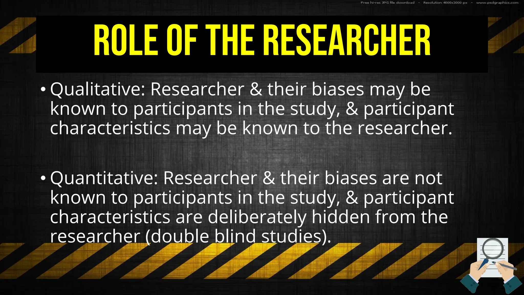 Role of the Researcher
• Qualitative: Researcher & their biases may be
known to participants in the study, & participant
characteristics may be known to the researcher.
• Quantitative: Researcher & their biases are not
known to participants in the study, & participant
characteristics are deliberately hidden from the
researcher (double blind studies).
 