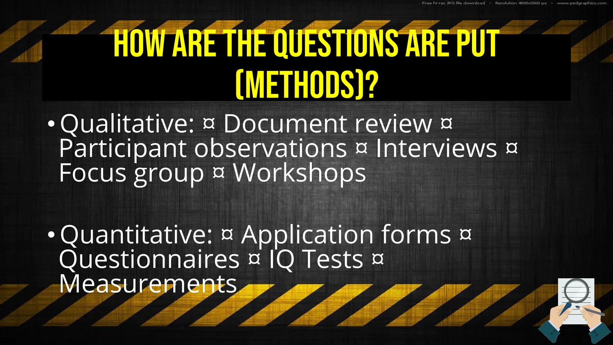 How are the questions are put
(methods)?
• Qualitative: ¤ Document review ¤
Participant observations ¤ Interviews ¤
Focus group ¤ Workshops
• Quantitative: ¤ Application forms ¤
Questionnaires ¤ IQ Tests ¤
Measurements
 