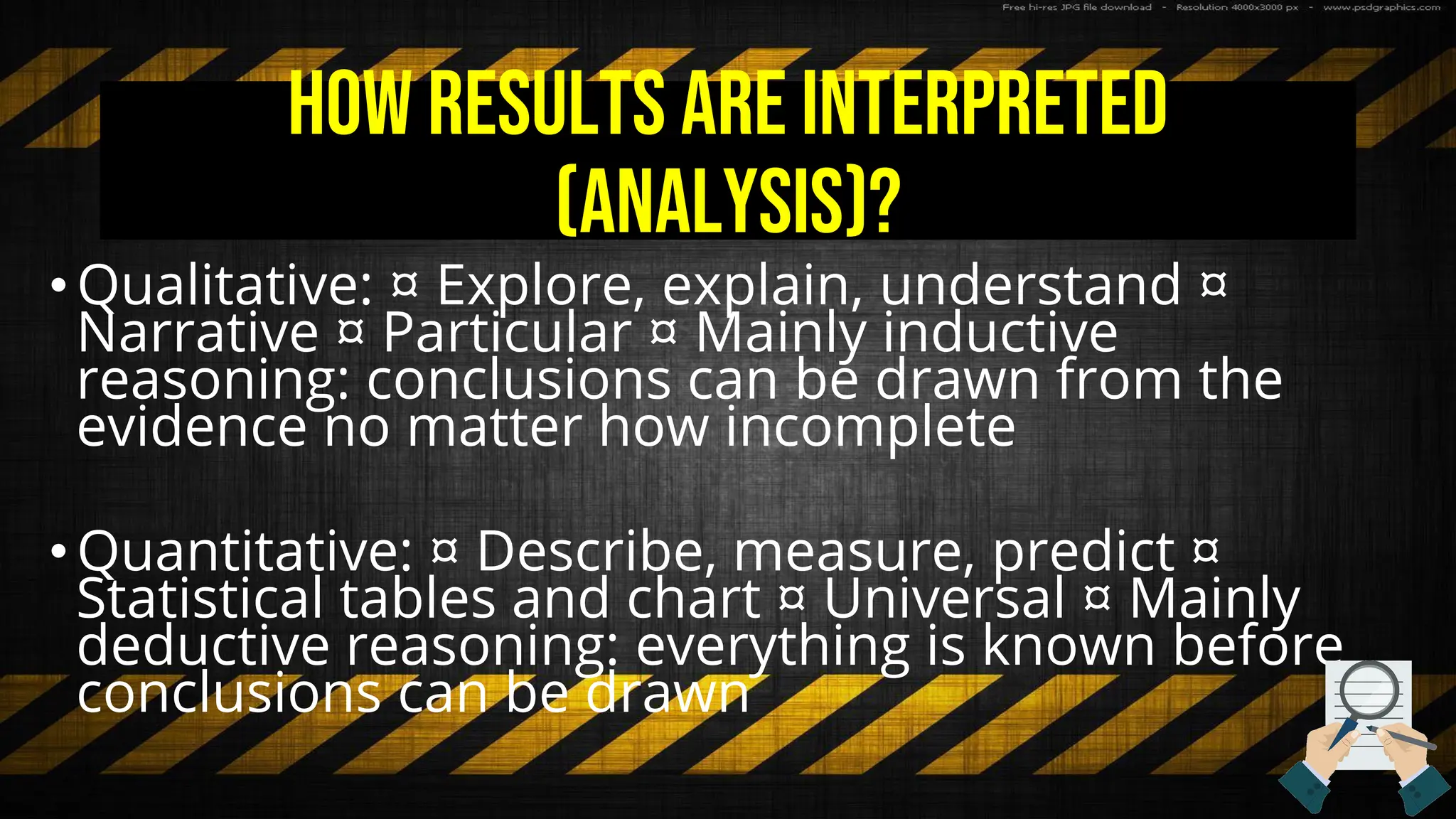 How results are interpreted
(analysis)?
•Qualitative: ¤ Explore, explain, understand ¤
Narrative ¤ Particular ¤ Mainly inductive
reasoning: conclusions can be drawn from the
evidence no matter how incomplete
•Quantitative: ¤ Describe, measure, predict ¤
Statistical tables and chart ¤ Universal ¤ Mainly
deductive reasoning: everything is known before
conclusions can be drawn
 