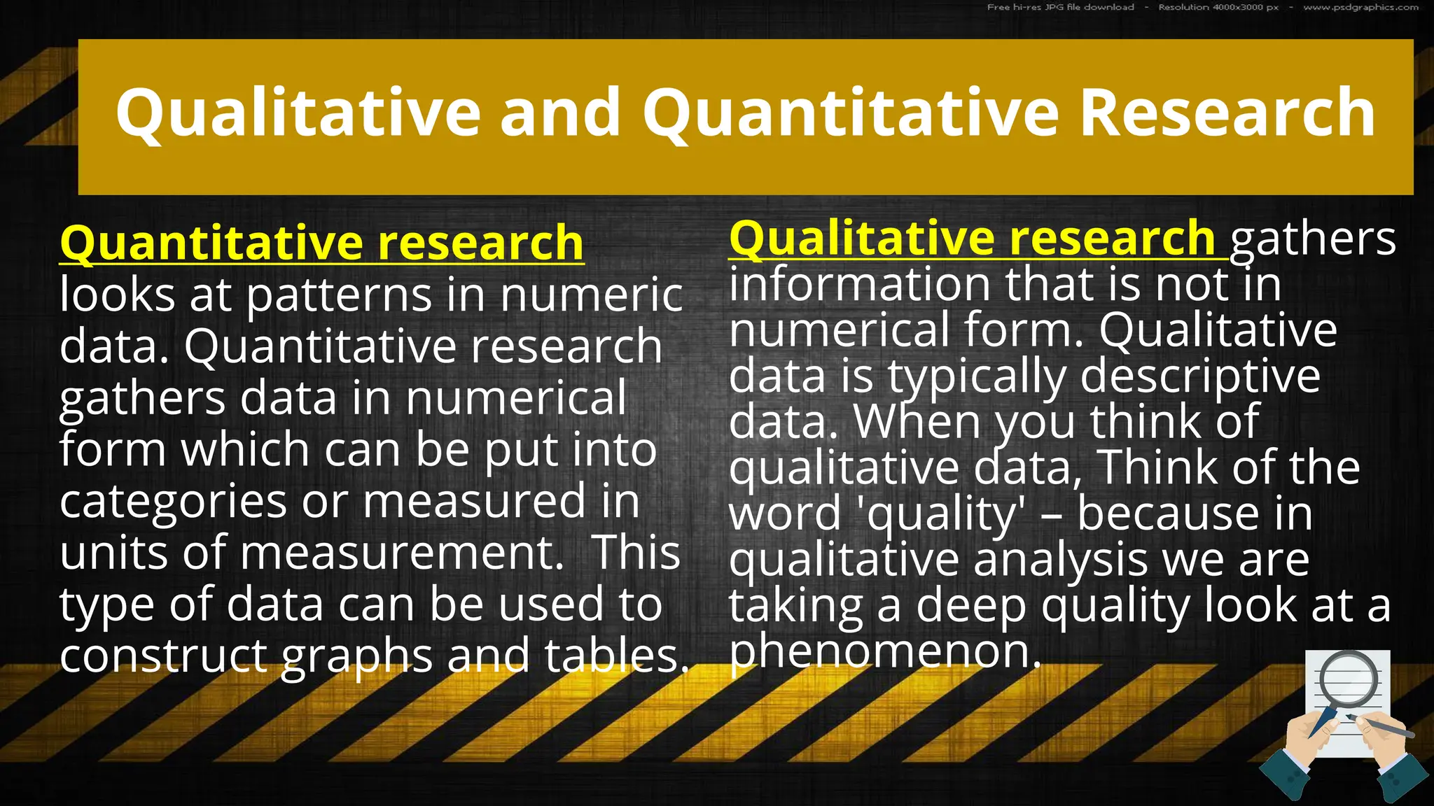 Qualitative and Quantitative Research
Quantitative research
looks at patterns in numeric
data. Quantitative research
gathers data in numerical
form which can be put into
categories or measured in
units of measurement. This
type of data can be used to
construct graphs and tables.
Qualitative research gathers
information that is not in
numerical form. Qualitative
data is typically descriptive
data. When you think of
qualitative data, Think of the
word 'quality' – because in
qualitative analysis we are
taking a deep quality look at a
phenomenon.
 