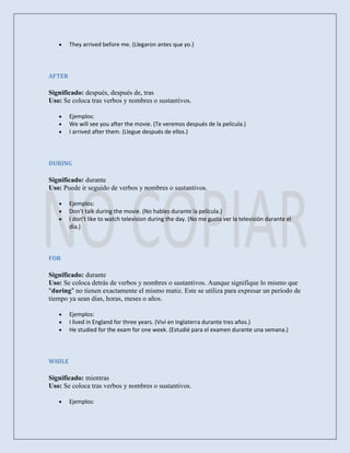 They arrived before me. (Llegaron antes que yo.)




AFTER

Significado: después, después de, tras
Uso: Se coloca tras verbos y nombres o sustantivos.

        Ejemplos:
        We will see you after the movie. (Te veremos después de la película.)
        I arrived after them. (Llegue después de ellos.)




DURING

Significado: durante
Uso: Puede ir seguido de verbos y nombres o sustantivos.

        Ejemplos:
        Don’t talk during the movie. (No hables durante la película.)
        I don’t like to watch television during the day. (No me gusta ver la televisión durante el
        día.)




FOR

Significado: durante
Uso: Se coloca detrás de verbos y nombres o sustantivos. Aunque signifique lo mismo que
"during" no tienen exactamente el mismo matiz. Este se utiliza para expresar un período de
tiempo ya sean días, horas, meses o años.

        Ejemplos:
        I lived in England for three years. (Viví en Inglaterra durante tres años.)
        He studied for the exam for one week. (Estudié para el examen durante una semana.)




WHILE

Significado: mientras
Uso: Se coloca tras verbos y nombres o sustantivos.

        Ejemplos:
 