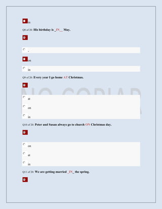 in

Q8 of 20:   His birthday is _IN__ May.




    -

    on

    in

Q9 of 20:   Every year I go home AT Christmas.




    at

    on

    in

Q10 of 20:   Peter and Susan always go to church ON Christmas day.




    on

    at

    in

Q11 of 20:   We are getting married _IN_ the spring.
 