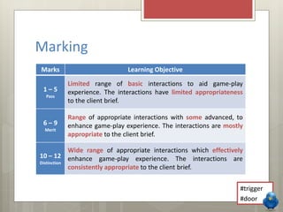 Marking 
Marks Learning Objective 
1 – 5 
Pass 
Limited range of basic interactions to aid game-play 
experience. The interactions have limited appropriateness 
to the client brief. 
6 – 9 
Merit 
Range of appropriate interactions with some advanced, to 
enhance game-play experience. The interactions are mostly 
appropriate to the client brief. 
10 – 12 
Distinction 
Wide range of appropriate interactions which effectively 
enhance game-play experience. The interactions are 
consistently appropriate to the client brief. 
#trigger 
#door 
 