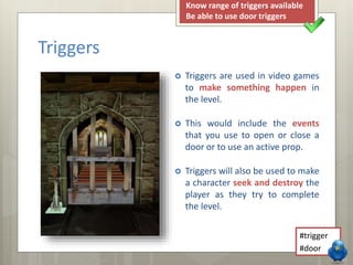 Triggers 
Know range of triggers available 
Be able to use door triggers 
 Triggers are used in video games 
to make something happen in 
the level. 
 This would include the events 
that you use to open or close a 
door or to use an active prop. 
 Triggers will also be used to make 
a character seek and destroy the 
player as they try to complete 
the level. 
#trigger 
#door 
 
