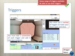 Triggers 
Know range of triggers available 
Be able to use door triggers 
You must use a variety 
of triggers to make your 
doors open and close. 
#trigger 
#door 
You must take a screenshot 
of each trigger and add it 
into your evidence. 
 