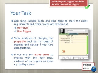 Your Task 
Know range of triggers available 
Be able to use door triggers 
 Add some suitable doors into your game to meet the client 
requirements and create screenshot evidence of: 
 Door Style 
 Door Triggers 
 Show evidence of changing the 
properties such as the speed of 
opening and closing if you have 
changed these. 
 If you use any active props to 
interact with the door show 
evidence of the triggers on these 
e.g. pulling a lever. 
#trigger 
#door 
 