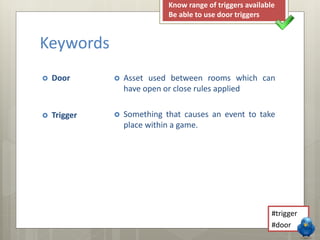 Keywords 
 Door 
 Trigger 
Know range of triggers available 
Be able to use door triggers 
 Asset used between rooms which can 
have open or close rules applied 
 Something that causes an event to take 
place within a game. 
#trigger 
#door 
