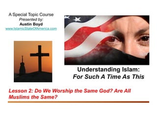 Understanding Islam: For Such A Time As This
Do We Worship the Same God? Are All Muslims the Same? 1
A Special Topic Course
Presented by:
Austin Boyd
www.IslamicStateOfAmerica.com
Understanding Islam:
For Such A Time As This
Lesson 2: Do We Worship the Same God? Are All
Muslims the Same?
 