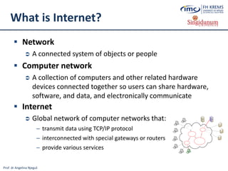 Prof. dr Angelina Njeguš
What is Internet?
 Network
 A connected system of objects or people
 Computer network
 A collection of computers and other related hardware
devices connected together so users can share hardware,
software, and data, and electronically communicate
 Internet
 Global network of computer networks that:
─ transmit data using TCP/IP protocol
─ interconnected with special gateways or routers
─ provide various services
 