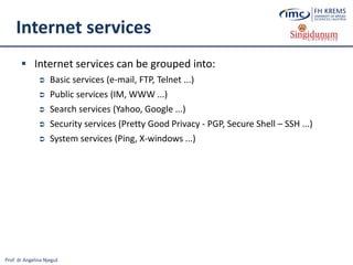 Prof. dr Angelina Njeguš
Internet services
 Internet services can be grouped into:
 Basic services (e-mail, FTP, Telnet ...)
 Public services (IM, WWW ...)
 Search services (Yahoo, Google ...)
 Security services (Pretty Good Privacy - PGP, Secure Shell – SSH ...)
 System services (Ping, X-windows ...)
 