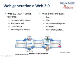 Prof. dr Angelina Njeguš
Web generations: Web 2.0
 Web 2.0 (2004 – 2009)
features:
– User-generated content
– Read-write web
– Collaboration
– P2P (People to People)
 Web 2.0 technologies:
– Blogs
– Wikis
– Social networking sites
– RSS feeds
– Video-sharing sites ...
Source: Hay, 2010
 