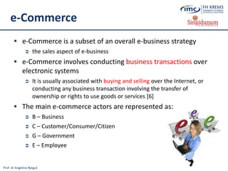 Prof. dr Angelina Njeguš
e-Commerce
 e-Commerce is a subset of an overall e-business strategy
 the sales aspect of e-business
 e-Commerce involves conducting business transactions over
electronic systems
 It is usually associated with buying and selling over the Internet, or
conducting any business transaction involving the transfer of
ownership or rights to use goods or services [6]
 The main e-commerce actors are represented as:
 B – Business
 C – Customer/Consumer/Citizen
 G – Government
 E – Employee
 