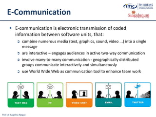 Prof. dr Angelina Njeguš
E-Communication
 E-communication is electronic transmission of coded
information between software units, that:
 combine numerous media (text, graphics, sound, video ...) into a single
message
 are interactive – engages audiences in active two-way communication
 involve many-to-many communication - geographically distributed
groups communicate interactively and simultaneously
 use World Wide Web as communication tool to enhance team work
 