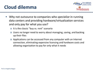 Prof. dr Angelina Njeguš
Cloud dilemma
 Why not outsource to companies who specialize in running
data centers and providing hardware/virtualization services
and only pay for what you use?
 It is the classic "buy vs. rent" scenario
 Users no longer need to worry about managing, saving, and backing
up their files
 Applications can be accessed from any computer with an Internet
connection, eliminating expensive licensing and hardware costs and
allowing organization to pay for only what it needs
 
