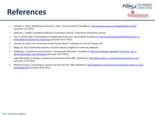 Prof. dr Angelina Njeguš
References
1. Swindoll, C. (2011) „Redefining Fundraising – Data“, Pursuant [Online]. Available at: http://www.pursuant.com/blog/tag/dikw-model/
(accessed: 1.11.2012)
2. Nedorost, T. (2009) „CGS1060 Introduction to Computer Science“, PowerPoint presentation [online]
3. Hay, D. (2010) „Web 3.0 demystified: An explanation in pictures“, Social Media. Available at: http://socialmedia.biz/2010/10/21/web-3-0-
demystified-an-explanation-in-pictures/ (accessed: 30.11.2012)
4. Venema, M. (2011) „An Introduction to the Tourism System“, Education for Tourism, Edutour BV.
5. Njeguš, A. (2012) Information Systems in Tourism Industry, Singidunum University, Belgrade.
6. WikiBooks, „E-Commerce and e-Buisness – Concepts and Definitions“. Available at: http://en.wikibooks.org/wiki/E-Commerce_and_E-
Business/Concepts_and_Definitions (accessed: 16.01.2013)
7. Sage CRM (2010) „Creating a customer focused business with CRM“. Available at: http://www.sagecrm.com/northamerica/what-is-crm/
(accessed: 17.01.2013)
8. IBM Smart Cloud, „Computing as a service over the Internet“, IBM. Available at: http://www.ibm.com/cloud-computing/us/en/what-is-cloud-
computing.html (accessed: 18.01.2013)
 