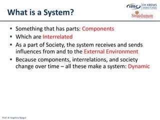 Prof. dr Angelina Njeguš
What is a System?
 Something that has parts: Components
 Which are Interrelated
 As a part of Society, the system receives and sends
influences from and to the External Environment
 Because components, interrelations, and society
change over time – all these make a system: Dynamic
 
