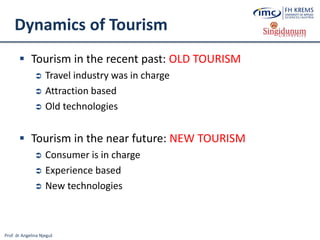 Prof. dr Angelina Njeguš
Dynamics of Tourism
 Tourism in the recent past: OLD TOURISM
 Travel industry was in charge
 Attraction based
 Old technologies
 Tourism in the near future: NEW TOURISM
 Consumer is in charge
 Experience based
 New technologies
 