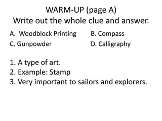 WARM-UP (page A)
Write out the whole clue and answer.
A. Woodblock Printing
C. Gunpowder

B. Compass
D. Calligraphy

1. A type of art.
2. Example: Stamp
3. Very important to sailors and explorers.

 
