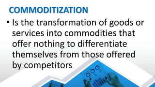 COMMODITIZATION
• Is the transformation of goods or
services into commodities that
offer nothing to differentiate
themselves from those offered
by competitors
 