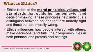 What is Ethics?
Ethics refers to the moral principles, values, and
standards that guide human behavior and
decision-making. These principles help individuals
distinguish between actions that are morally right
and those that are morally wrong.
Ethics influences how people interact with others,
make decisions, and fulfill their responsibilities in
both personal and professional settings.
NCM 111- Nursing Research 1- Prof. Mark Allan B. Juan, RN, LPT MAN
 