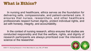 What is Ethics?
In nursing and healthcare, ethics serves as the foundation for
delivering safe, compassionate, and patient-centered care. It
ensures that nurses, researchers, and other healthcare
professionals respect human dignity, protect individual rights, and
act with honesty, integrity, and accountability.
In the context of nursing research, ethics ensures that studies are
conducted responsibly and that the welfare, rights, and dignity of
research participants are always prioritized over the interests of
science or the researcher.
NCM 111- Nursing Research 1- Prof. Mark Allan B. Juan, RN, LPT MAN
 